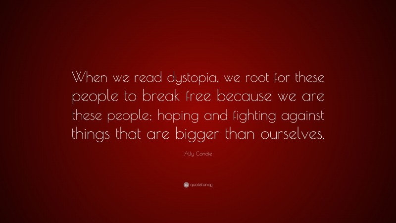 Ally Condie Quote: “When we read dystopia, we root for these people to break free because we are these people; hoping and fighting against things that are bigger than ourselves.”