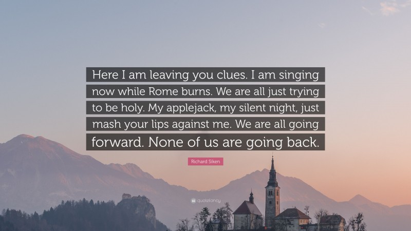 Richard Siken Quote: “Here I am leaving you clues. I am singing now while Rome burns. We are all just trying to be holy. My applejack, my silent night, just mash your lips against me. We are all going forward. None of us are going back.”