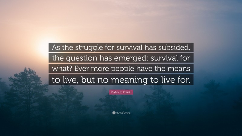Viktor E. Frankl Quote: “As the struggle for survival has subsided, the question has emerged: survival for what? Ever more people have the means to live, but no meaning to live for.”