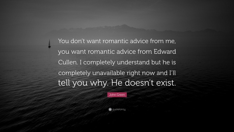 John Green Quote: “You don’t want romantic advice from me, you want romantic advice from Edward Cullen. I completely understand but he is completely unavailable right now and I’ll tell you why. He doesn’t exist.”