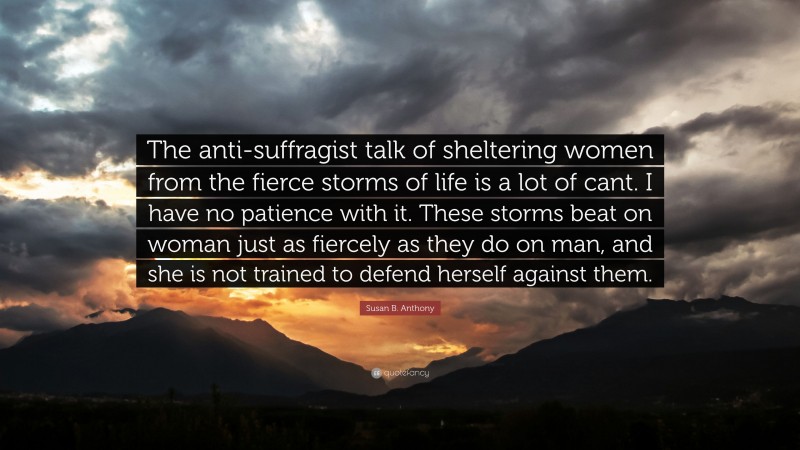 Susan B. Anthony Quote: “The anti-suffragist talk of sheltering women from the fierce storms of life is a lot of cant. I have no patience with it. These storms beat on woman just as fiercely as they do on man, and she is not trained to defend herself against them.”