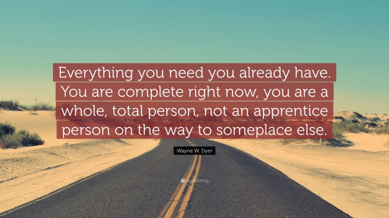 Wayne W. Dyer Quote: “Everything you need you already have. You are complete right now, you are a whole, total person, not an apprentice person on the way to someplace else.”