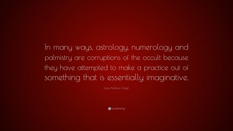 Isaac Bashevis Singer Quote: “In many ways, astrology, numerology and palmistry are corruptions of the occult because they have attempted to make a practice out of something that is essentially imaginative.”