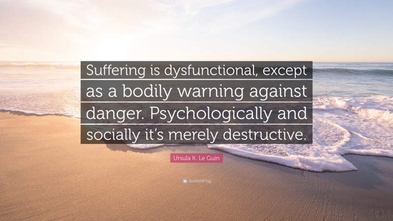 Ursula K. Le Guin Quote: “Suffering is dysfunctional, except as a bodily warning against danger. Psychologically and socially it’s merely destructive.”