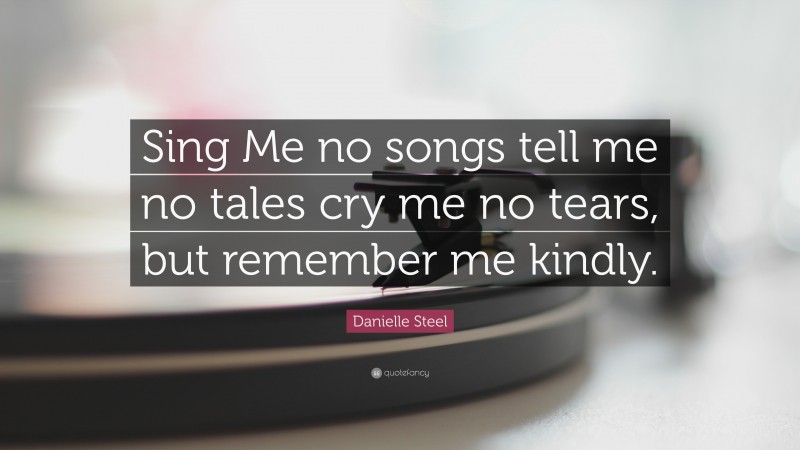 Danielle Steel Quote: “Sing Me no songs tell me no tales cry me no tears, but remember me kindly.”