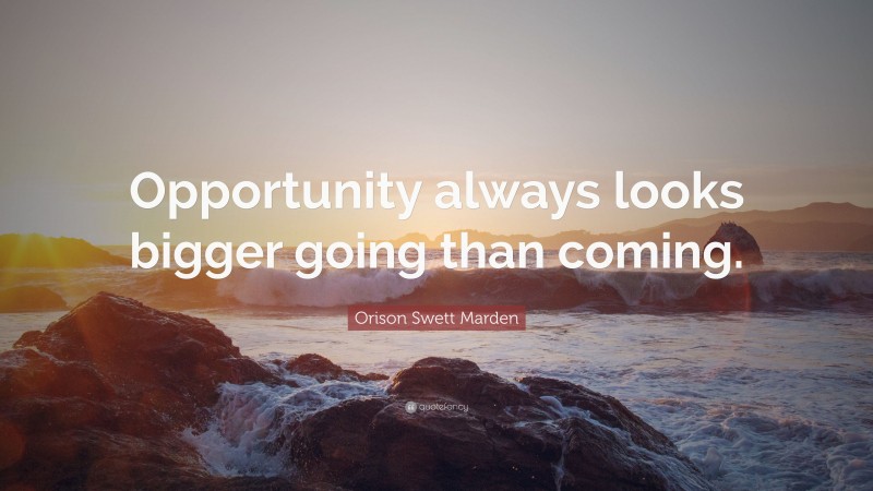 Orison Swett Marden Quote: “Opportunity always looks bigger going than coming.”
