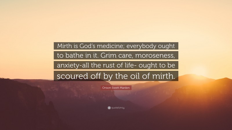 Orison Swett Marden Quote: “Mirth is God’s medicine; everybody ought to bathe in it. Grim care, moroseness, anxiety-all the rust of life- ought to be scoured off by the oil of mirth.”