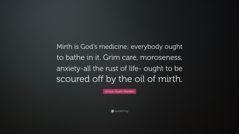 Orison Swett Marden Quote: “Mirth is God’s medicine; everybody ought to bathe in it. Grim care, moroseness, anxiety-all the rust of life- ought to be scoured off by the oil of mirth.”