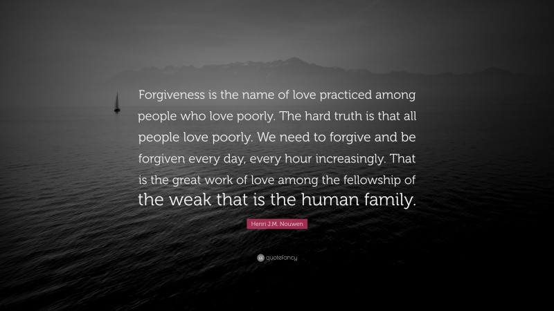 Henri J.M. Nouwen Quote: “Forgiveness is the name of love practiced among people who love poorly. The hard truth is that all people love poorly. We need to forgive and be forgiven every day, every hour increasingly. That is the great work of love among the fellowship of the weak that is the human family.”