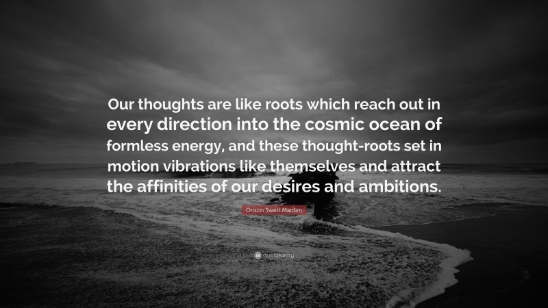 Orison Swett Marden Quote: “Our thoughts are like roots which reach out in every direction into the cosmic ocean of formless energy, and these thought-roots set in motion vibrations like themselves and attract the affinities of our desires and ambitions.”