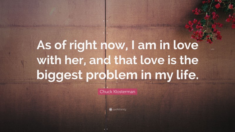 Chuck Klosterman Quote: “As of right now, I am in love with her, and that love is the biggest problem in my life.”