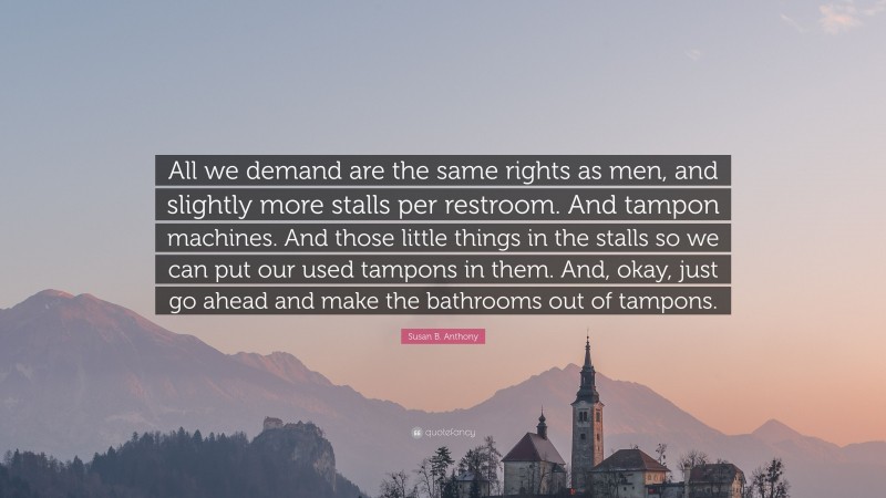 Susan B. Anthony Quote: “All we demand are the same rights as men, and slightly more stalls per restroom. And tampon machines. And those little things in the stalls so we can put our used tampons in them. And, okay, just go ahead and make the bathrooms out of tampons.”