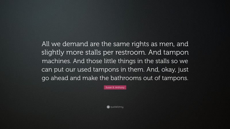Susan B. Anthony Quote: “All we demand are the same rights as men, and slightly more stalls per restroom. And tampon machines. And those little things in the stalls so we can put our used tampons in them. And, okay, just go ahead and make the bathrooms out of tampons.”