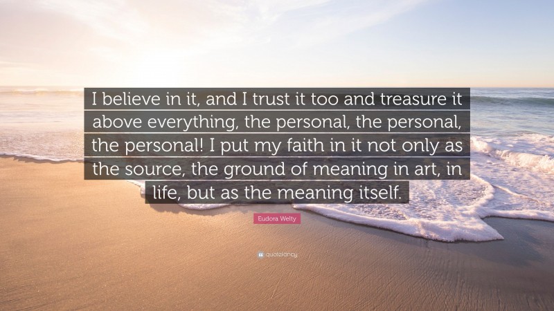Eudora Welty Quote: “I believe in it, and I trust it too and treasure it above everything, the personal, the personal, the personal! I put my faith in it not only as the source, the ground of meaning in art, in life, but as the meaning itself.”