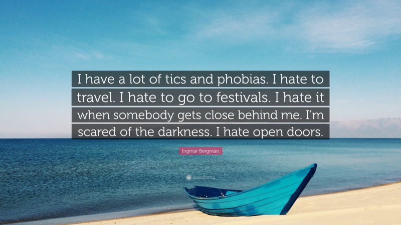 Ingmar Bergman Quote: “I have a lot of tics and phobias. I hate to travel. I hate to go to festivals. I hate it when somebody gets close behind me. I’m scared of the darkness. I hate open doors.”