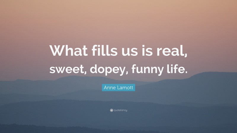 Anne Lamott Quote: “What fills us is real, sweet, dopey, funny life.”