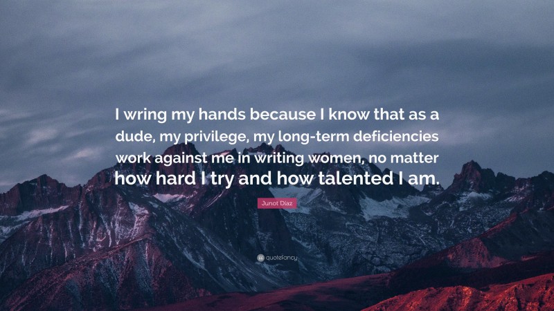 Junot Díaz Quote: “I wring my hands because I know that as a dude, my privilege, my long-term deficiencies work against me in writing women, no matter how hard I try and how talented I am.”