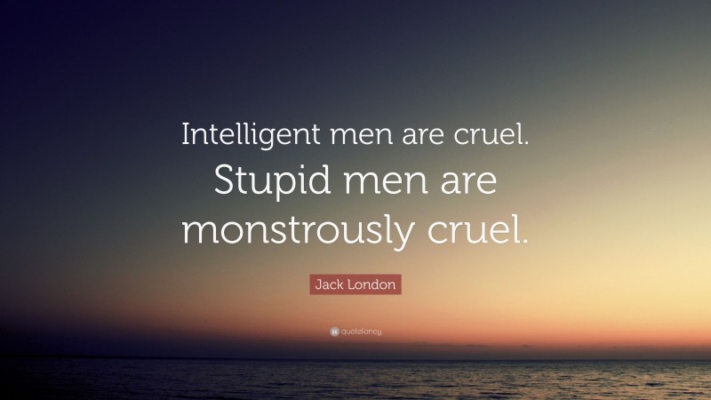 Jack London Quote: “Intelligent men are cruel. Stupid men are monstrously cruel.”