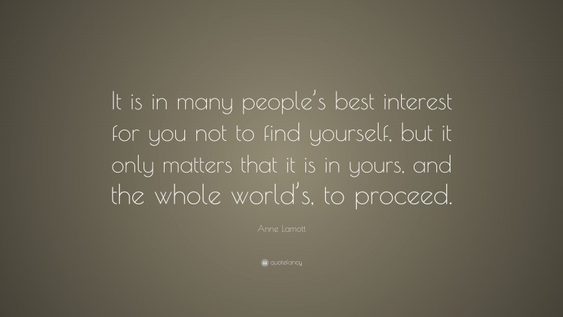 Anne Lamott Quote: “It is in many people’s best interest for you not to find yourself, but it only matters that it is in yours, and the whole world’s, to proceed.”