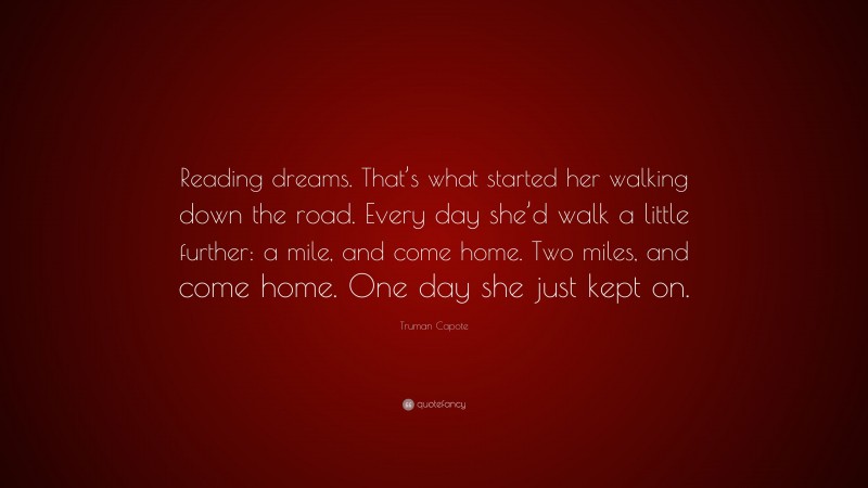 Truman Capote Quote: “Reading dreams. That’s what started her walking down the road. Every day she’d walk a little further: a mile, and come home. Two miles, and come home. One day she just kept on.”