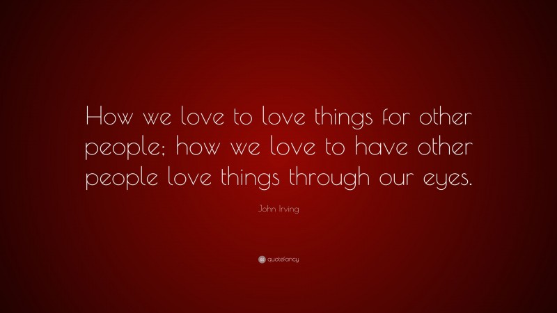 John Irving Quote: “How we love to love things for other people; how we love to have other people love things through our eyes.”