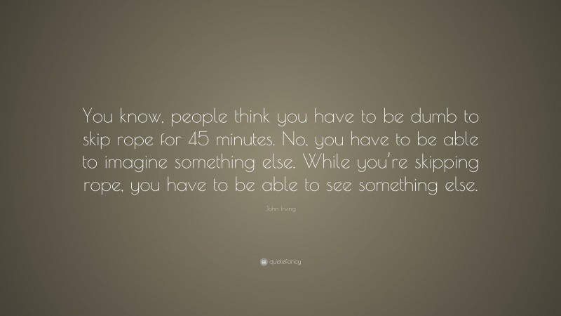 John Irving Quote: “You know, people think you have to be dumb to skip rope for 45 minutes. No, you have to be able to imagine something else. While you’re skipping rope, you have to be able to see something else.”