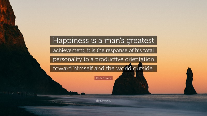Erich Fromm Quote: “Happiness is a man’s greatest achievement; it is the response of his total personality to a productive orientation toward himself and the world outside.”