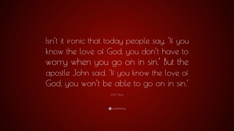 John Piper Quote: “Isn’t it ironic that today people say, ‘If you know the love of God, you don’t have to worry when you go on in sin.’ But the apostle John said, ‘If you know the love of God, you won’t be able to go on in sin.’”