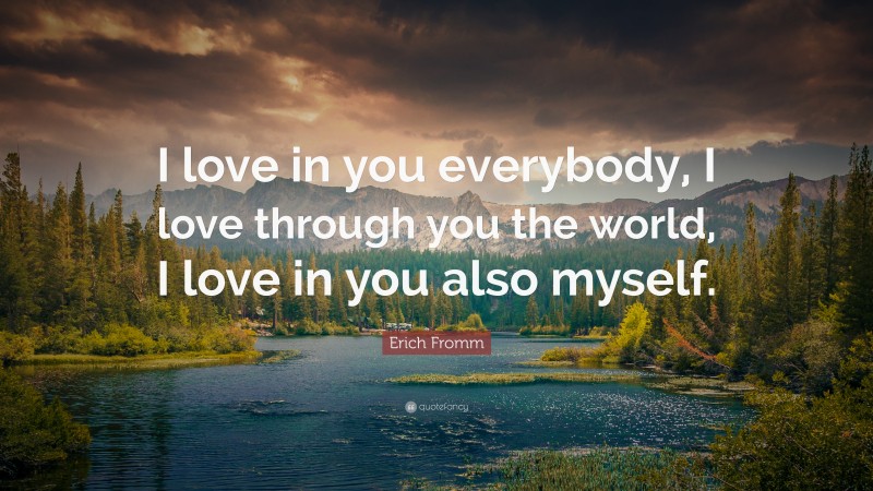Erich Fromm Quote: “I love in you everybody, I love through you the world, I love in you also myself.”