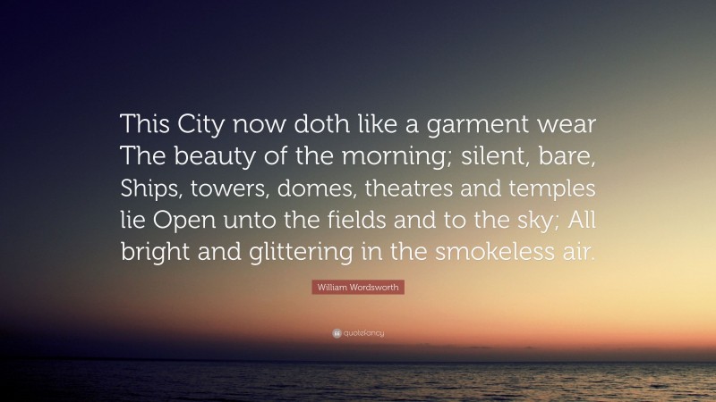 William Wordsworth Quote: “This City now doth like a garment wear The beauty of the morning; silent, bare, Ships, towers, domes, theatres and temples lie Open unto the fields and to the sky; All bright and glittering in the smokeless air.”