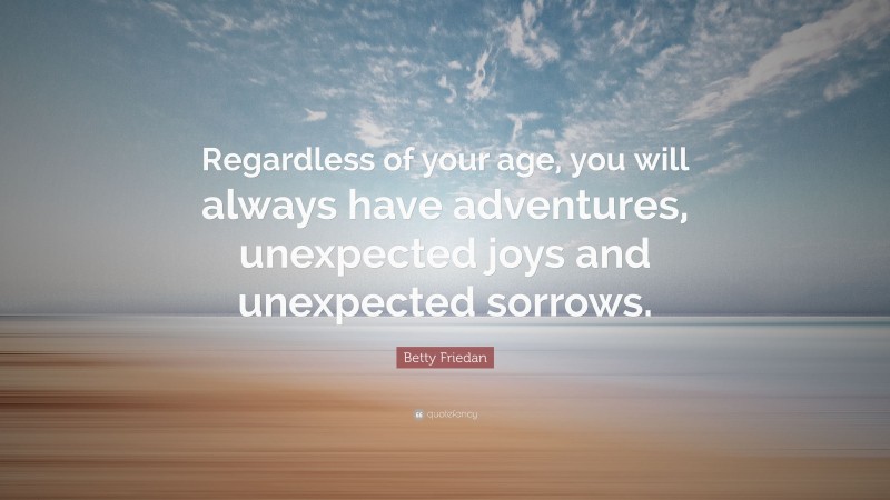 Betty Friedan Quote: “Regardless of your age, you will always have adventures, unexpected joys and unexpected sorrows.”