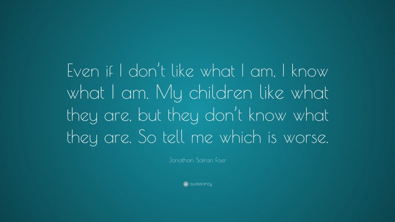 Jonathan Safran Foer Quote: “Even if I don’t like what I am, I know what I am. My children like what they are, but they don’t know what they are. So tell me which is worse.”