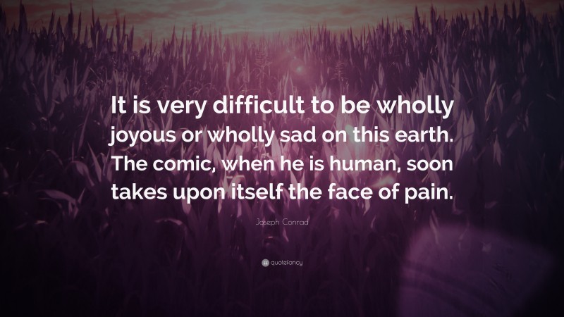 Joseph Conrad Quote: “It is very difficult to be wholly joyous or wholly sad on this earth. The comic, when he is human, soon takes upon itself the face of pain.”