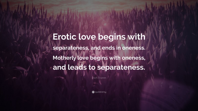 Erich Fromm Quote: “Erotic love begins with separateness, and ends in oneness. Motherly love begins with oneness, and leads to separateness.”