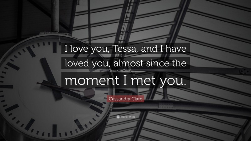 Cassandra Clare Quote: “I love you, Tessa, and I have loved you, almost since the moment I met you.”