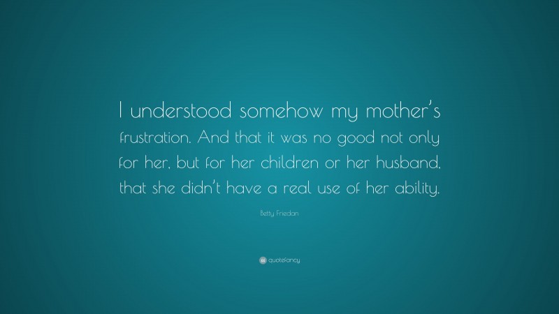 Betty Friedan Quote: “I understood somehow my mother’s frustration. And that it was no good not only for her, but for her children or her husband, that she didn’t have a real use of her ability.”