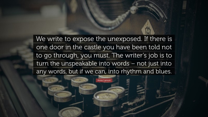 Anne Lamott Quote: “We write to expose the unexposed. If there is one door in the castle you have been told not to go through, you must. The writer’s job is to turn the unspeakable into words – not just into any words, but if we can, into rhythm and blues.”