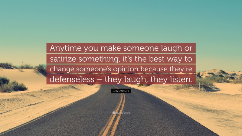 John Waters Quote: “Anytime you make someone laugh or satirize something, it’s the best way to change someone’s opinion because they’re defenseless – they laugh, they listen.”