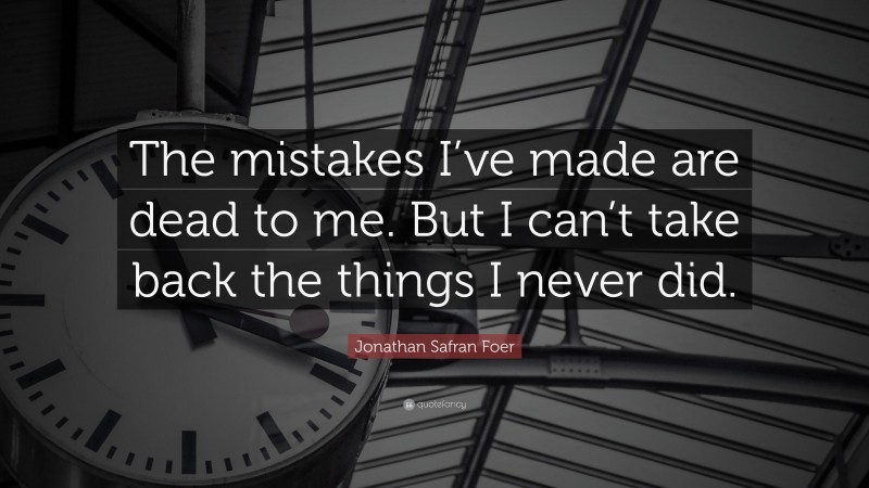 Jonathan Safran Foer Quote: “The mistakes I’ve made are dead to me. But I can’t take back the things I never did.”