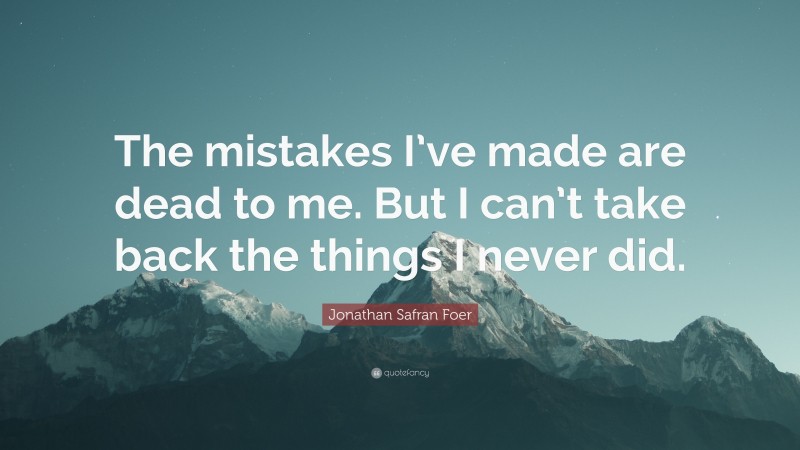 Jonathan Safran Foer Quote: “The mistakes I’ve made are dead to me. But I can’t take back the things I never did.”