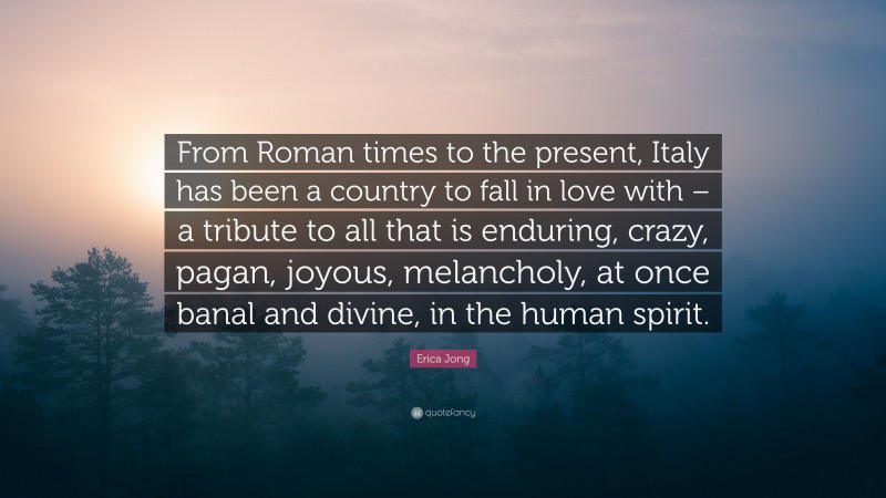 Erica Jong Quote: “From Roman times to the present, Italy has been a country to fall in love with – a tribute to all that is enduring, crazy, pagan, joyous, melancholy, at once banal and divine, in the human spirit.”
