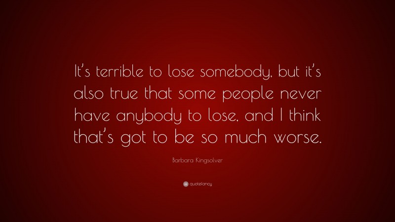 Barbara Kingsolver Quote: “It’s terrible to lose somebody, but it’s also true that some people never have anybody to lose, and I think that’s got to be so much worse.”