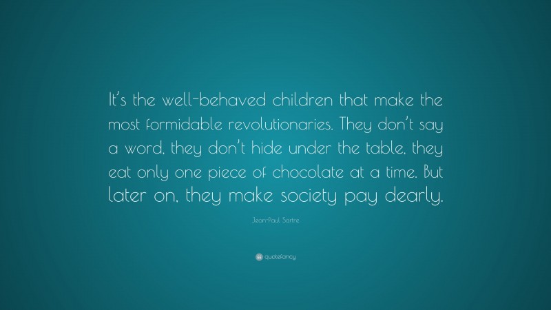 Jean-Paul Sartre Quote: “It’s the well-behaved children that make the most formidable revolutionaries. They don’t say a word, they don’t hide under the table, they eat only one piece of chocolate at a time. But later on, they make society pay dearly.”