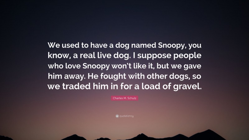 Charles M. Schulz Quote: “We used to have a dog named Snoopy, you know, a real live dog. I suppose people who love Snoopy won’t like it, but we gave him away. He fought with other dogs, so we traded him in for a load of gravel.”