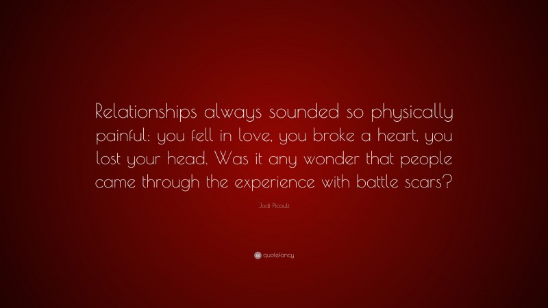 Jodi Picoult Quote: “Relationships always sounded so physically painful: you fell in love, you broke a heart, you lost your head. Was it any wonder that people came through the experience with battle scars?”