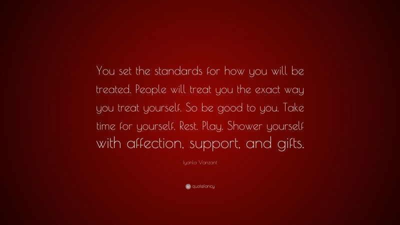 Iyanla Vanzant Quote: “You set the standards for how you will be treated. People will treat you the exact way you treat yourself. So be good to you. Take time for yourself. Rest. Play. Shower yourself with affection, support, and gifts.”
