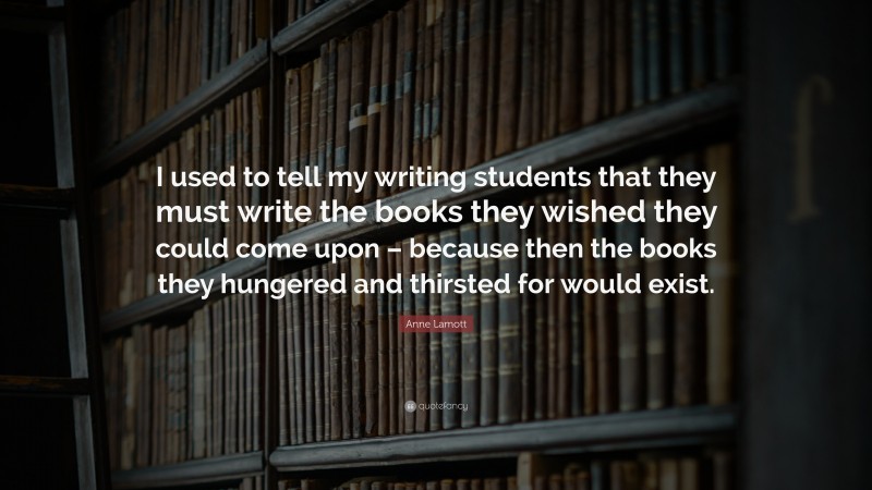 Anne Lamott Quote: “I used to tell my writing students that they must write the books they wished they could come upon – because then the books they hungered and thirsted for would exist.”