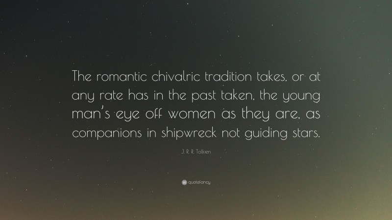 J. R. R. Tolkien Quote: “The romantic chivalric tradition takes, or at any rate has in the past taken, the young man’s eye off women as they are, as companions in shipwreck not guiding stars.”