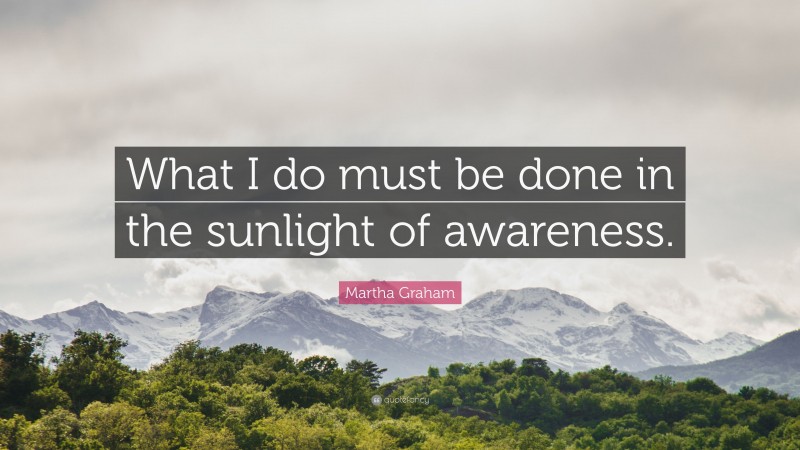 Martha Graham Quote: “What I do must be done in the sunlight of awareness.”