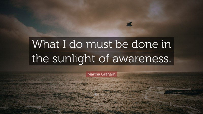 Martha Graham Quote: “What I do must be done in the sunlight of awareness.”